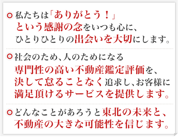 ■私たちは「ありがとう！」という感謝の念をいつも心に、ひとりひとりの出会いを大切にします。　■社会のため、人のためになる専門性の高い不動産鑑定評価を、決して怠ることなく追求し、お客様に満足頂けるサービスを提供します。　■どんなことがあろうと東北の未来と、不動産の大きな可能性を信じます。